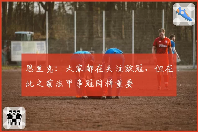 恩里克:大家都在关注欧冠,但在此之前法甲争冠同样重要