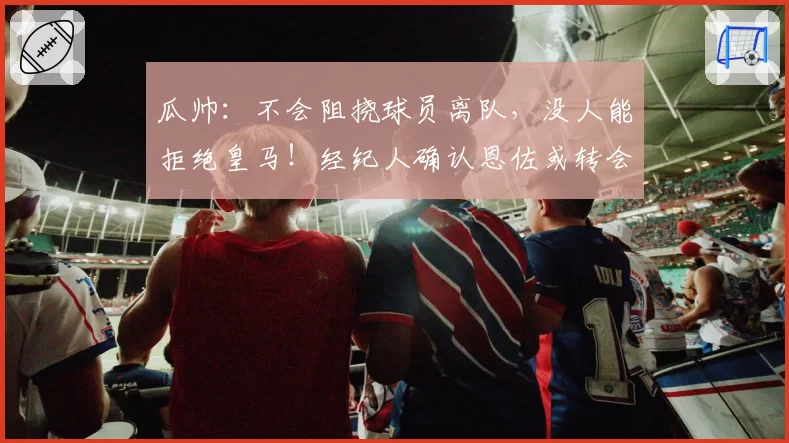 瓜帅:不会阻挠球员离队,没人能拒绝皇马!经纪人确认恩佐或转会