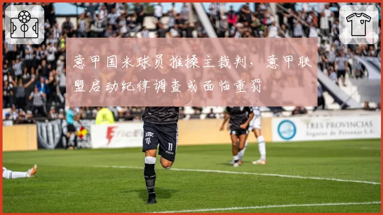 意甲国米球员推搡主裁判，意甲联盟启动纪律调查或面临重罚