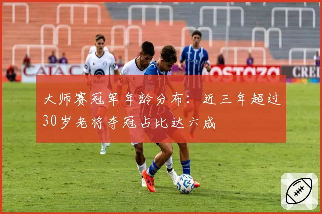 大师赛冠军年龄分布：近三年超过30岁老将夺冠占比达六成